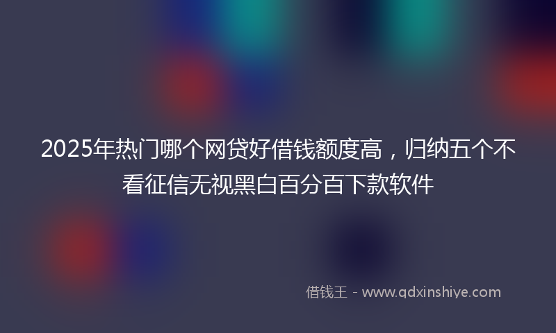 2025年热门哪个网贷好借钱额度高，归纳五个不看征信无视黑白百分百下款软件