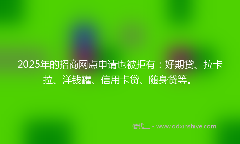 2025年的招商网点申请也被拒有：好期贷、拉卡拉、洋钱罐、信用卡贷、随身贷等。