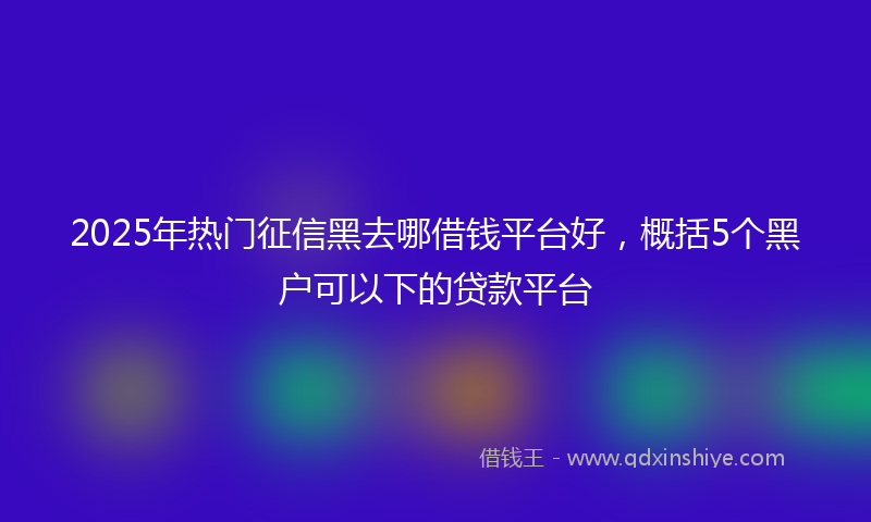 2025年热门征信黑去哪借钱平台好，概括5个黑户可以下的贷款平台