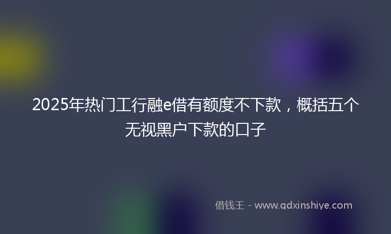 2025年热门工行融e借有额度不下款，概括五个无视黑户下款的口子