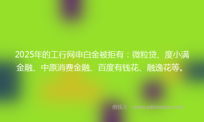 2025年的工行网申白金被拒有：微粒贷、度小满金融、中原消费金融、百度有钱花、融逸花等。