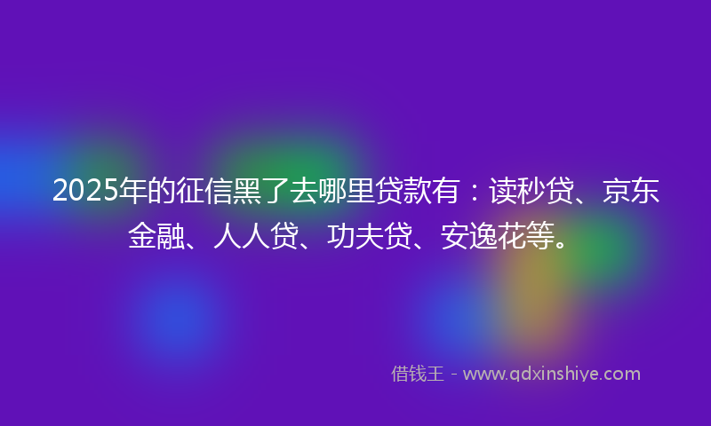 2025年的征信黑了去哪里贷款有：读秒贷、京东金融、人人贷、功夫贷、安逸花等。