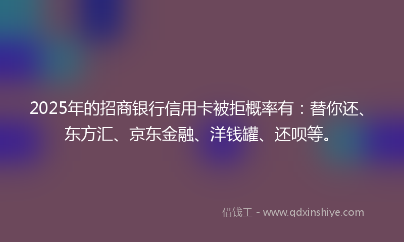 2025年的招商银行信用卡被拒概率有：替你还、东方汇、京东金融、洋钱罐、还呗等。