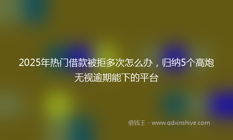 2025年热门借款被拒多次怎么办，归纳5个高炮无视逾期能下的平台