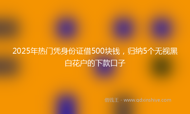 2025年热门凭身份证借500块钱，归纳5个无视黑白花户的下款口子