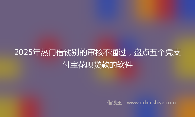 2025年热门借钱别的审核不通过，盘点五个凭支付宝花呗贷款的软件