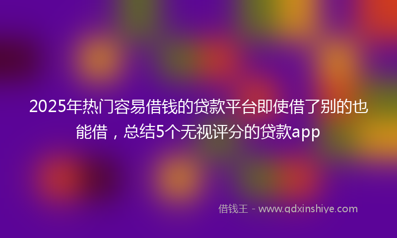 2025年热门容易借钱的贷款平台即使借了别的也能借，总结5个无视评分的贷款app