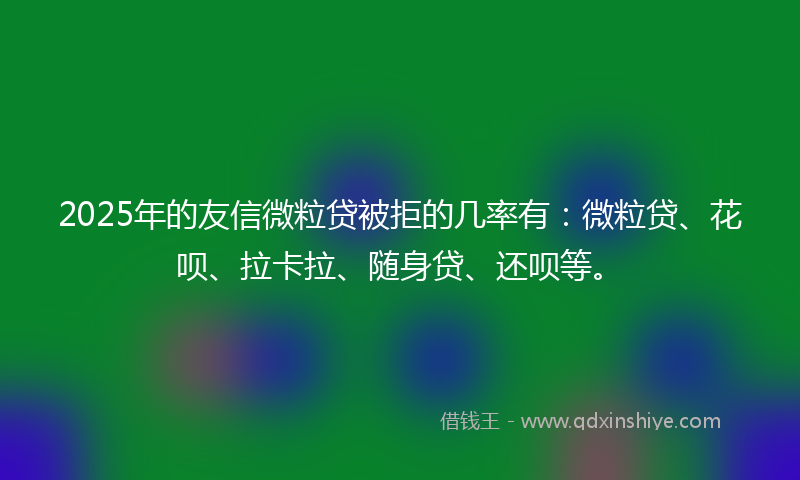2025年的友信微粒贷被拒的几率有：微粒贷、花呗、拉卡拉、随身贷、还呗等。