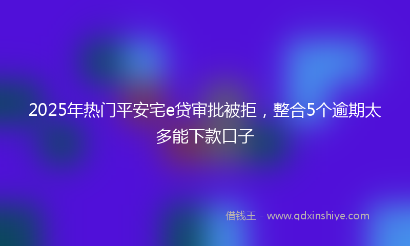 2025年热门平安宅e贷审批被拒，整合5个逾期太多能下款口子