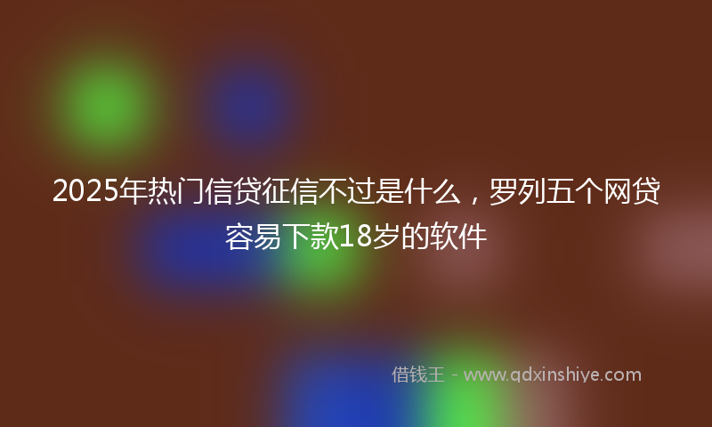 2025年热门信贷征信不过是什么，罗列五个网贷容易下款18岁的软件