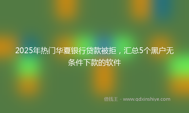 2025年热门华夏银行贷款被拒，汇总5个黑户无条件下款的软件