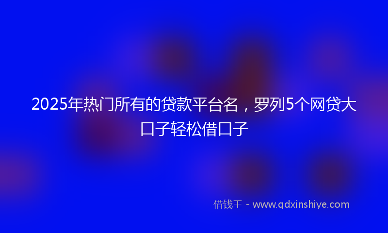 2025年热门所有的贷款平台名，罗列5个网贷大口子轻松借口子