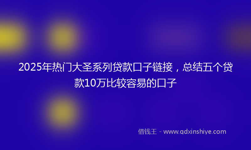 2025年热门大圣系列贷款口子链接，总结五个贷款10万比较容易的口子
