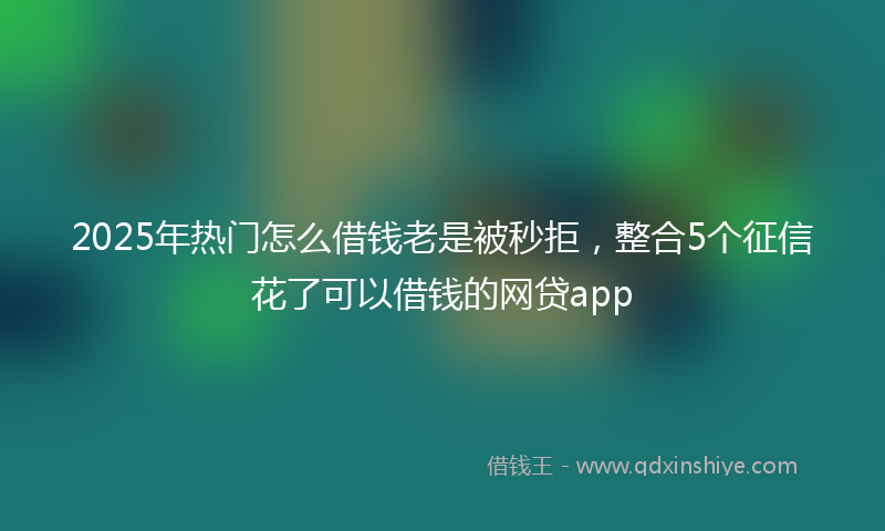 2025年热门怎么借钱老是被秒拒，整合5个征信花了可以借钱的网贷app