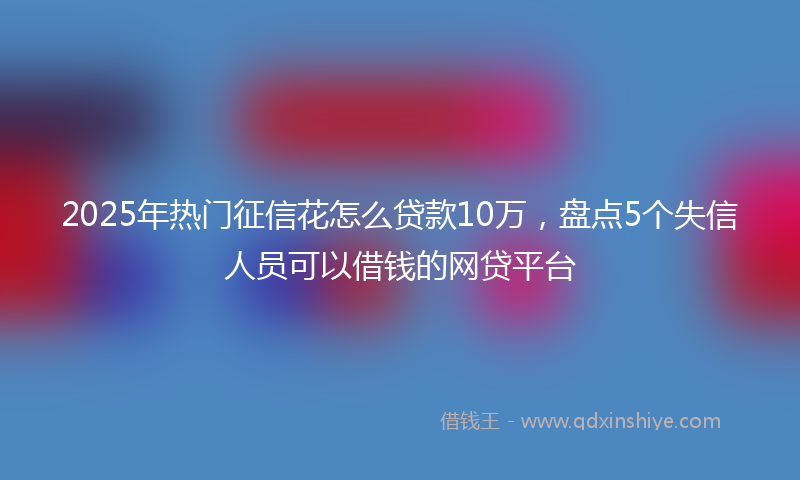 2025年热门征信花怎么贷款10万，盘点5个失信人员可以借钱的网贷平台