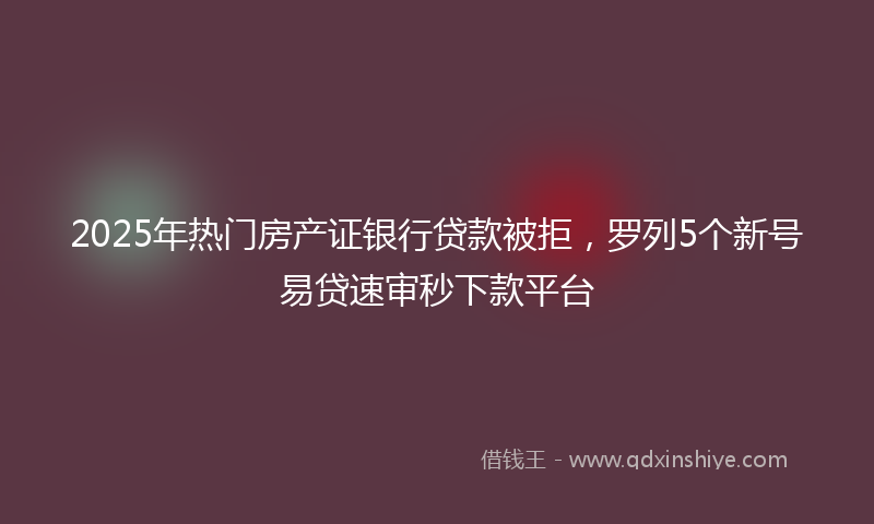 2025年热门房产证银行贷款被拒，罗列5个新号易贷速审秒下款平台