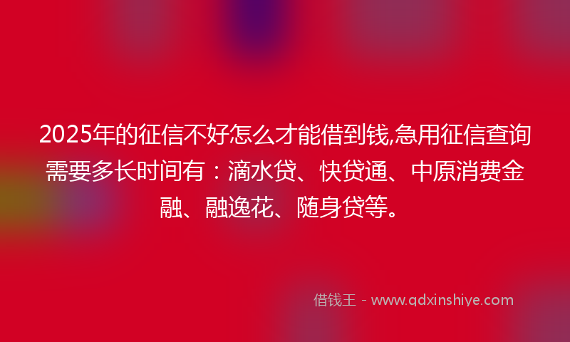 2025年的征信不好怎么才能借到钱,急用征信查询需要多长时间有：滴水贷、快贷通、中原消费金融、融逸花、随身贷等。