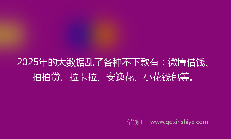 2025年的大数据乱了各种不下款有：微博借钱、拍拍贷、拉卡拉、安逸花、小花钱包等。