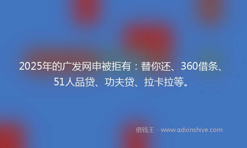 2025年的广发网申被拒有：替你还、360借条、51人品贷、功夫贷、拉卡拉等。