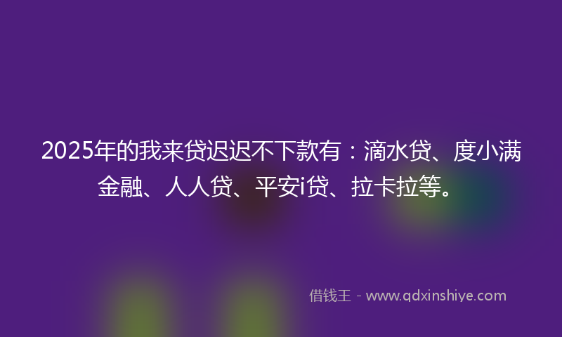 2025年的我来贷迟迟不下款有：滴水贷、度小满金融、人人贷、平安i贷、拉卡拉等。