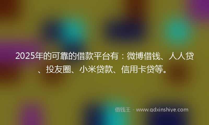 2025年的可靠的借款平台有：微博借钱、人人贷、投友圈、小米贷款、信用卡贷等。