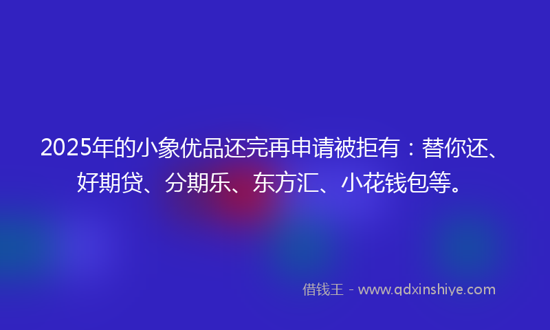 2025年的小象优品还完再申请被拒有：替你还、好期贷、分期乐、东方汇、小花钱包等。