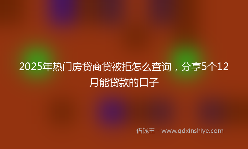 2025年热门房贷商贷被拒怎么查询，分享5个12月能贷款的口子