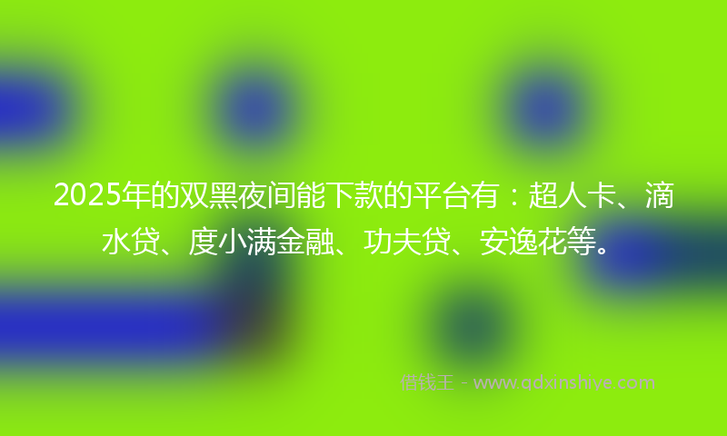 2025年的双黑夜间能下款的平台有：超人卡、滴水贷、度小满金融、功夫贷、安逸花等。