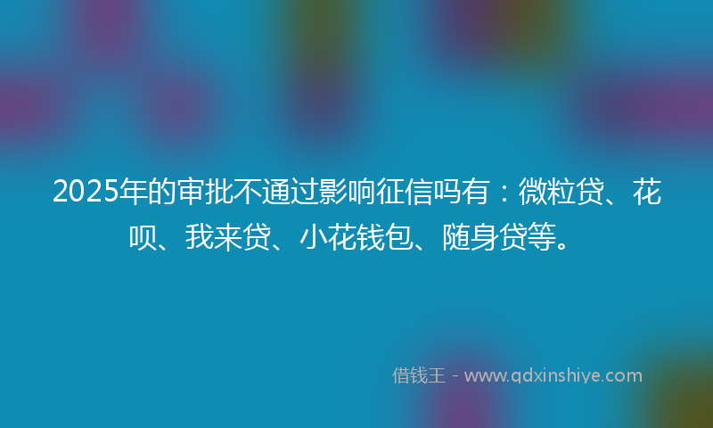 2025年的审批不通过影响征信吗有：微粒贷、花呗、我来贷、小花钱包、随身贷等。