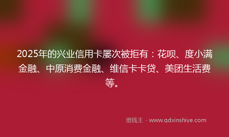 2025年的兴业信用卡屡次被拒有：花呗、度小满金融、中原消费金融、维信卡卡贷、美团生活费等。
