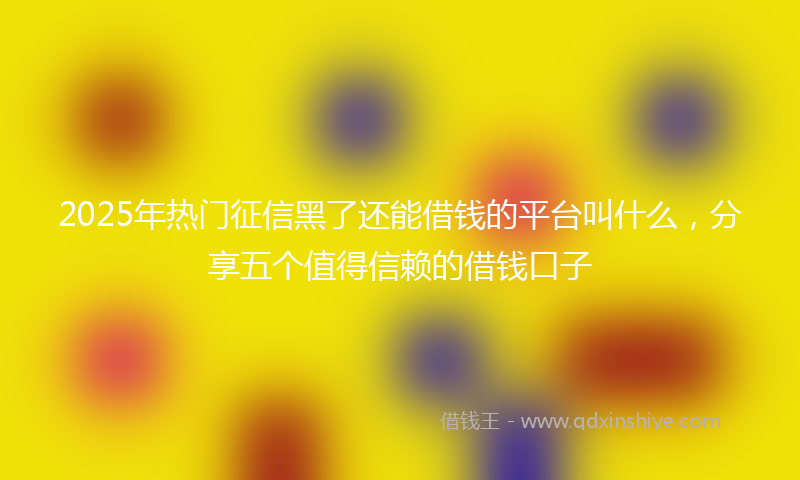 2025年热门征信黑了还能借钱的平台叫什么，分享五个值得信赖的借钱口子