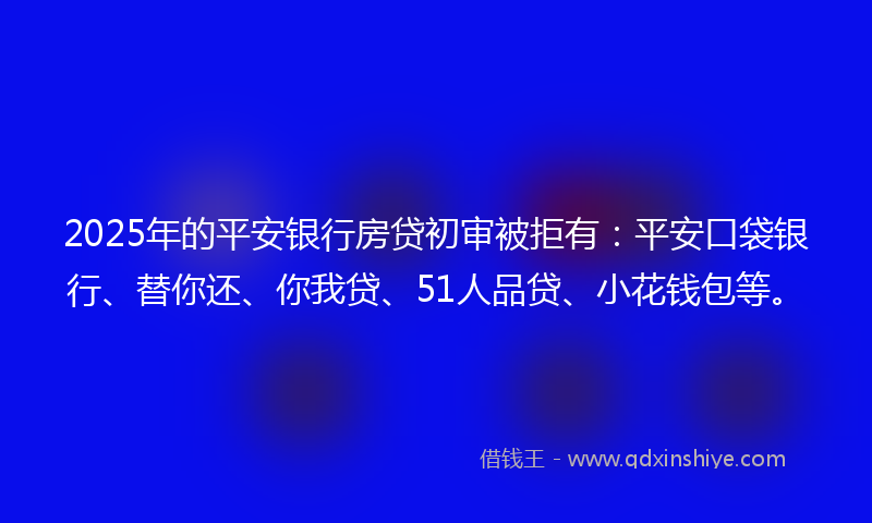 2025年的平安银行房贷初审被拒有：平安口袋银行、替你还、你我贷、51人品贷、小花钱包等。