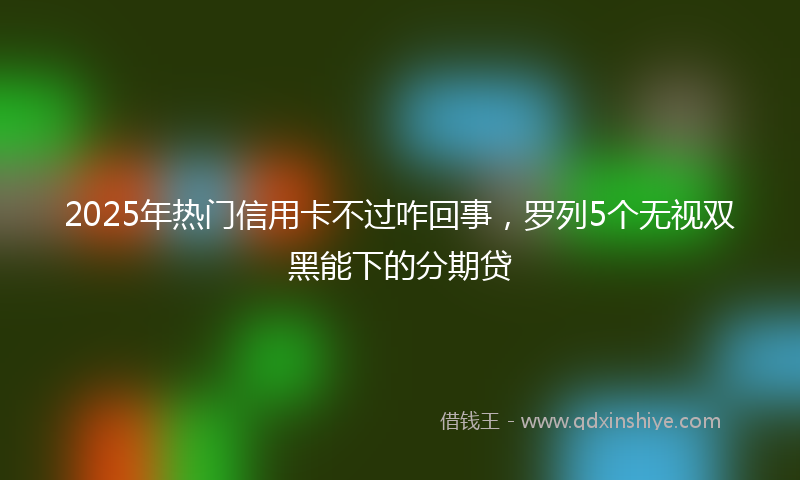 2025年热门信用卡不过咋回事，罗列5个无视双黑能下的分期贷