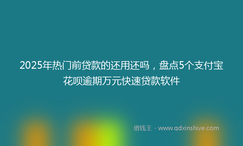 2025年热门前贷款的还用还吗，盘点5个支付宝花呗逾期万元快速贷款软件