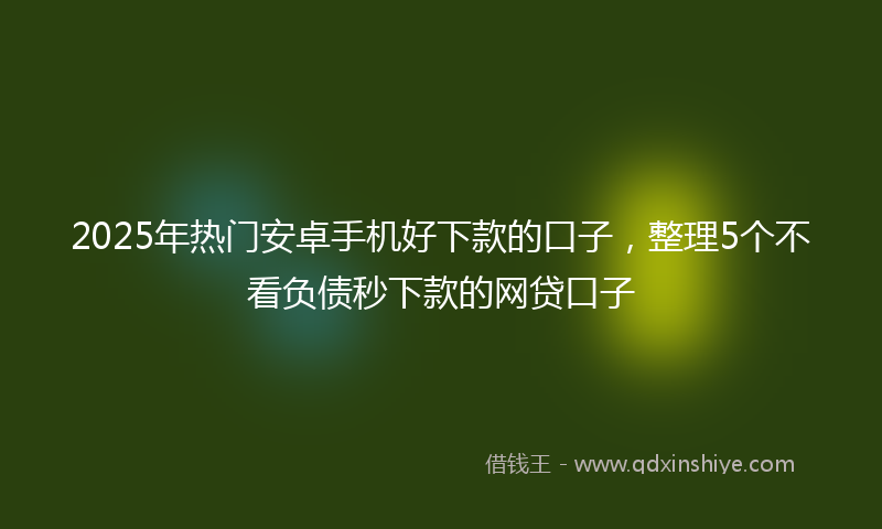 2025年热门安卓手机好下款的口子，整理5个不看负债秒下款的网贷口子