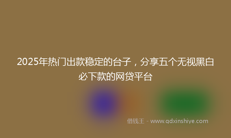 2025年热门出款稳定的台子，分享五个无视黑白必下款的网贷平台