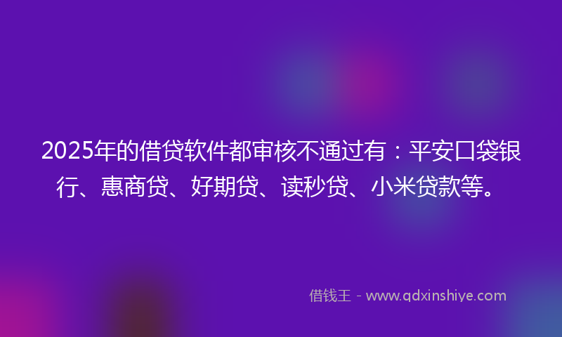 2025年的借贷软件都审核不通过有：平安口袋银行、惠商贷、好期贷、读秒贷、小米贷款等。