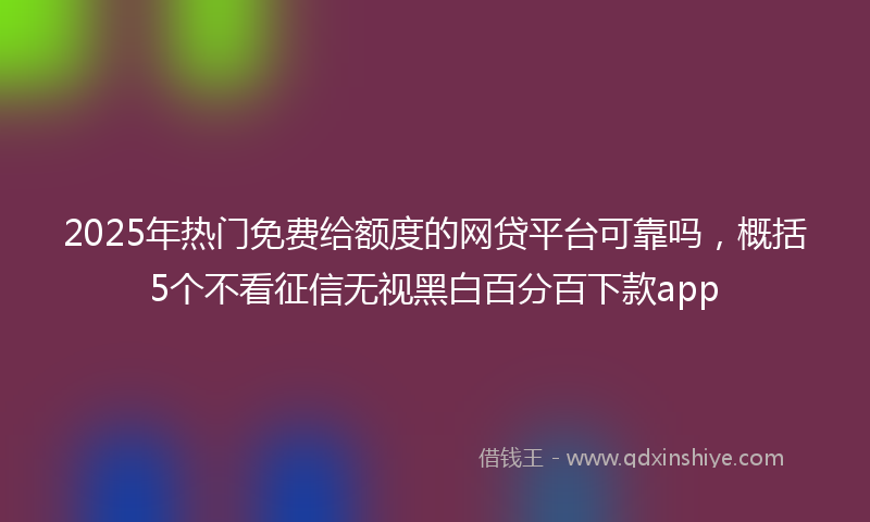 2025年热门免费给额度的网贷平台可靠吗，概括5个不看征信无视黑白百分百下款app