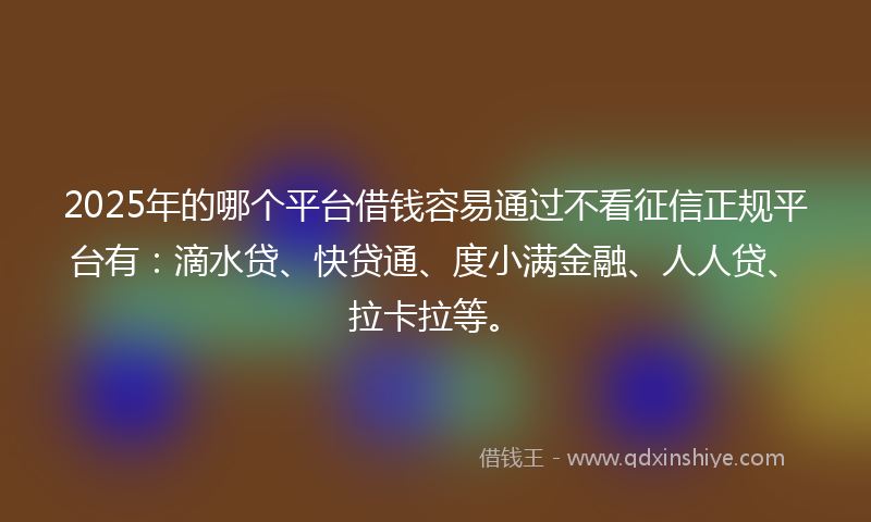 2025年的哪个平台借钱容易通过不看征信正规平台有：滴水贷、快贷通、度小满金融、人人贷、拉卡拉等。