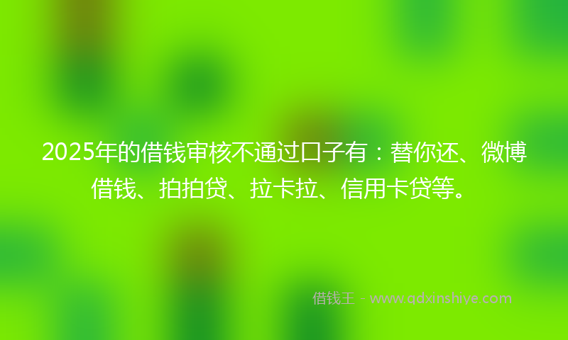 2025年的借钱审核不通过口子有：替你还、微博借钱、拍拍贷、拉卡拉、信用卡贷等。