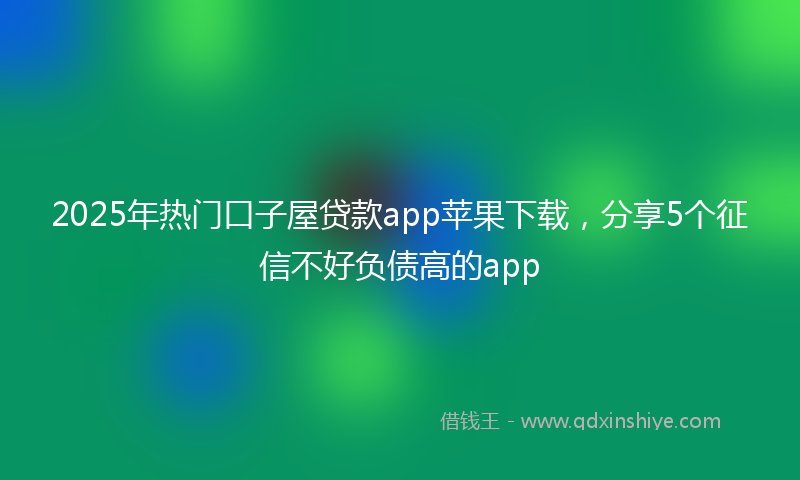 2025年热门口子屋贷款app苹果下载，分享5个征信不好负债高的app