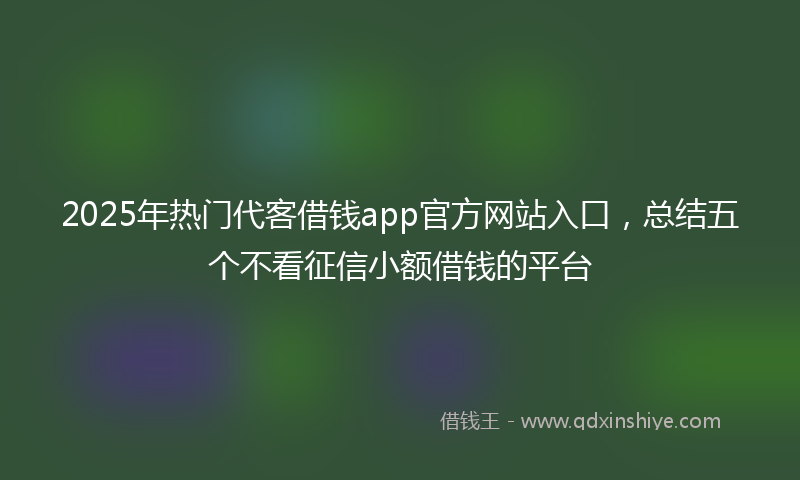 2025年热门代客借钱app官方网站入口，总结五个不看征信小额借钱的平台
