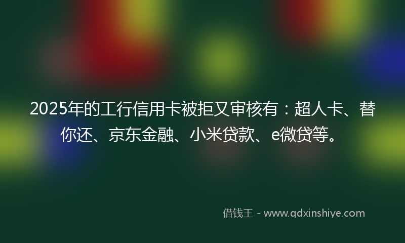 2025年的工行信用卡被拒又审核有：超人卡、替你还、京东金融、小米贷款、e微贷等。