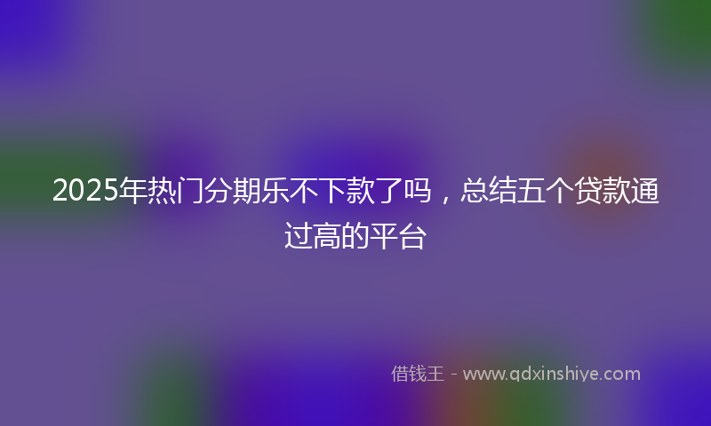 2025年热门分期乐不下款了吗，总结五个贷款通过高的平台