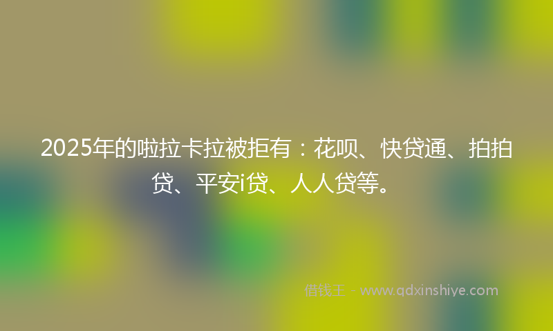 2025年的啦拉卡拉被拒有：花呗、快贷通、拍拍贷、平安i贷、人人贷等。