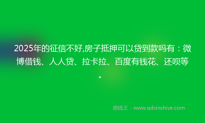 2025年的征信不好,房子抵押可以贷到款吗有：微博借钱、人人贷、拉卡拉、百度有钱花、还呗等。