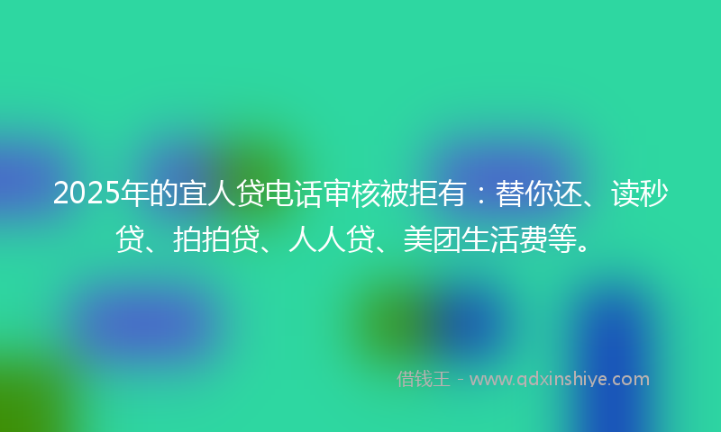 2025年的宜人贷电话审核被拒有：替你还、读秒贷、拍拍贷、人人贷、美团生活费等。