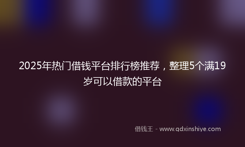 2025年热门借钱平台排行榜推荐，整理5个满19岁可以借款的平台