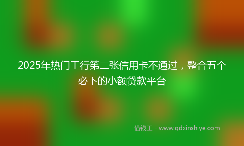 2025年热门工行笫二张信用卡不通过，整合五个必下的小额贷款平台