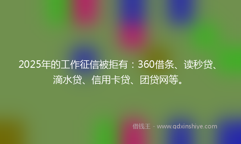 2025年的工作征信被拒有：360借条、读秒贷、滴水贷、信用卡贷、团贷网等。